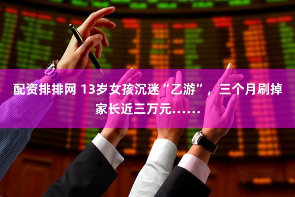 配资排排网 13岁女孩沉迷“乙游”，三个月刷掉家长近三万元……