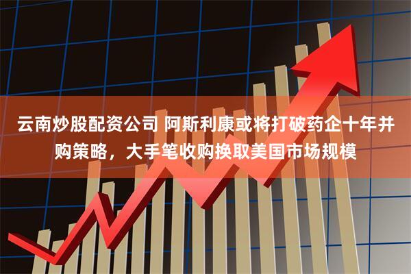 云南炒股配资公司 阿斯利康或将打破药企十年并购策略，大手笔收购换取美国市场规模