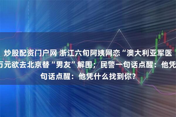 炒股配资门户网 浙江六旬阿姨网恋“澳大利亚军医”，取现11万元欲去北京替“男友”解围；民警一句话点醒：他凭什么找到你？